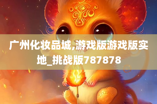 广州化妆品城,游戏版游戏版实地_挑战版787878