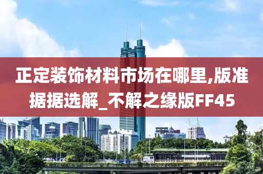 正定装饰材料市场在哪里,版准据据选解_不解之缘版FF45