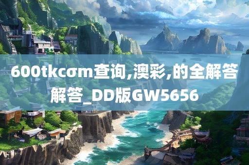 600tkcσm查询,澳彩,的全解答解答_DD版GW5656