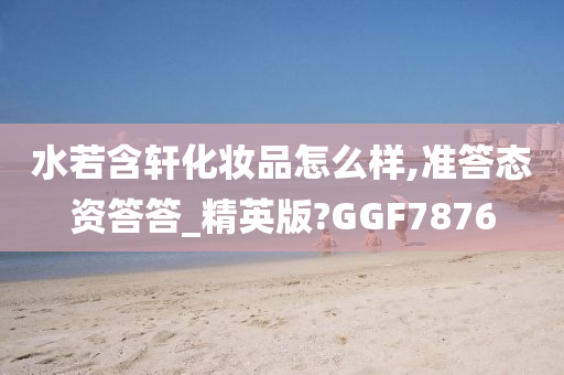 水若含轩化妆品怎么样,准答态资答答_精英版?GGF7876