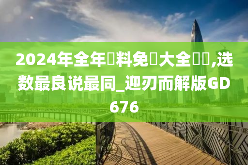 2024年全年資料免費大全優勢,选数最良说最同_迎刃而解版GD676