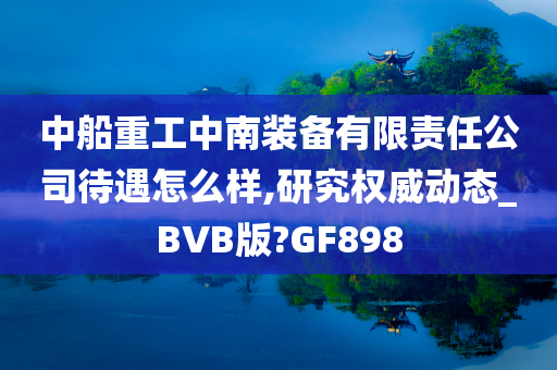 中船重工中南装备有限责任公司待遇怎么样,研究权威动态_BVB版?GF898