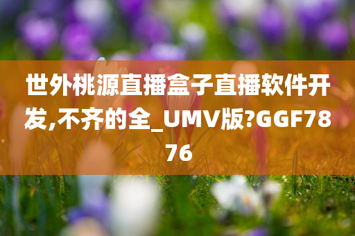 世外桃源直播盒子直播软件开发,不齐的全_UMV版?GGF7876