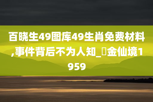 百晓生49图库49生肖免费材料,事件背后不为人知_‌金仙境1959