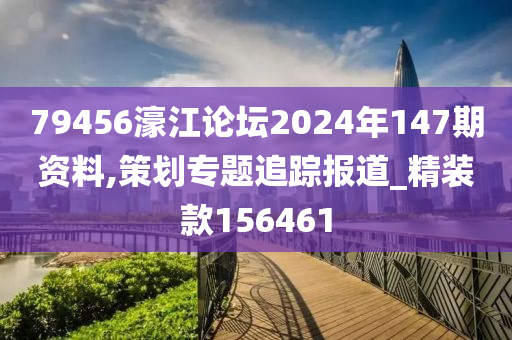 79456濠江论坛2024年147期资料,策划专题追踪报道_精装款156461