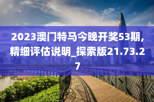 2023澳门特马今晚开奖53期,精细评估说明_探索版21.73.27