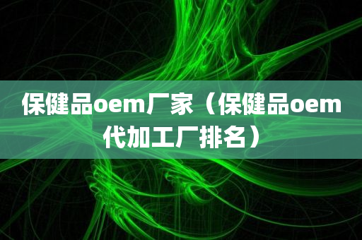 保健品oem厂家（保健品oem代加工厂排名）