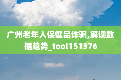 广州老年人保健品诈骗,解读数据趋势_tool151376