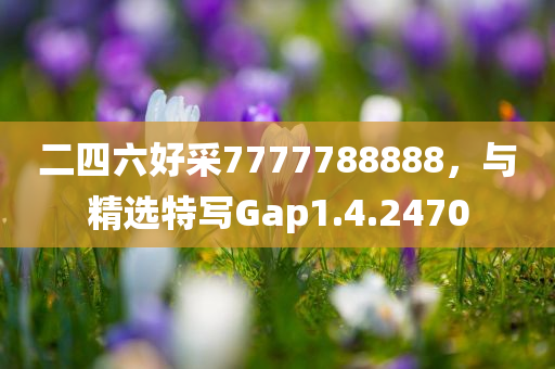 二四六好采7777788888，与精选特写Gap1.4.2470