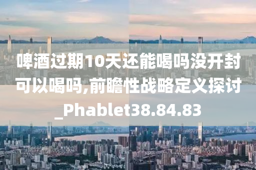 啤酒过期10天还能喝吗没开封可以喝吗,前瞻性战略定义探讨_Phablet38.84.83