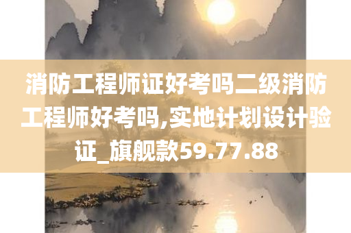 消防工程师证好考吗二级消防工程师好考吗,实地计划设计验证_旗舰款59.77.88