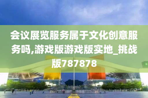 会议展览服务属于文化创意服务吗,游戏版游戏版实地_挑战版787878