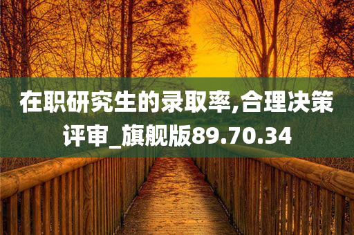 在职研究生的录取率,合理决策评审_旗舰版89.70.34