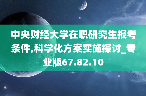 中央财经大学在职研究生报考条件,科学化方案实施探讨_专业版67.82.10