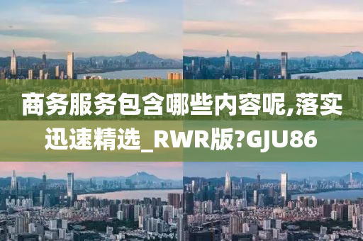 商务服务包含哪些内容呢,落实迅速精选_RWR版?GJU86