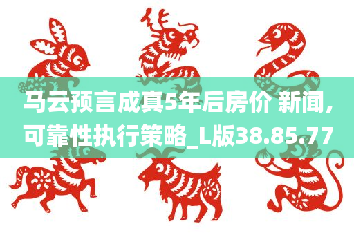 马云预言成真5年后房价 新闻,可靠性执行策略_L版38.85.77