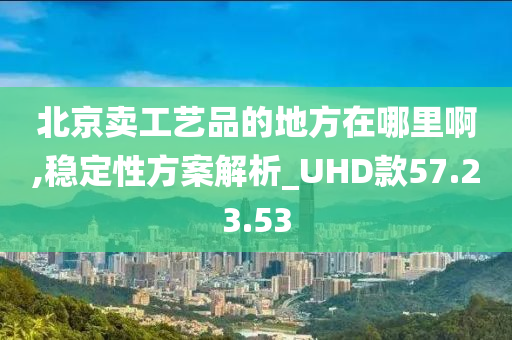 北京卖工艺品的地方在哪里啊,稳定性方案解析_UHD款57.23.53