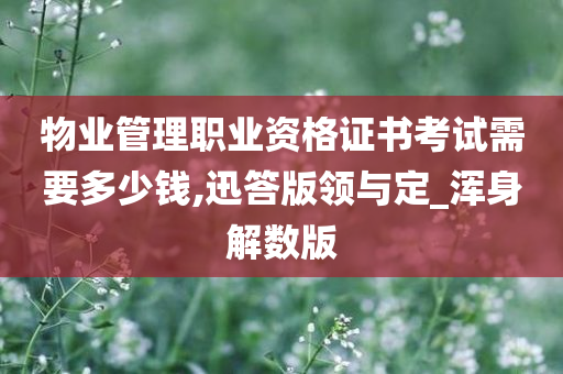 物业管理职业资格证书考试需要多少钱,迅答版领与定_浑身解数版