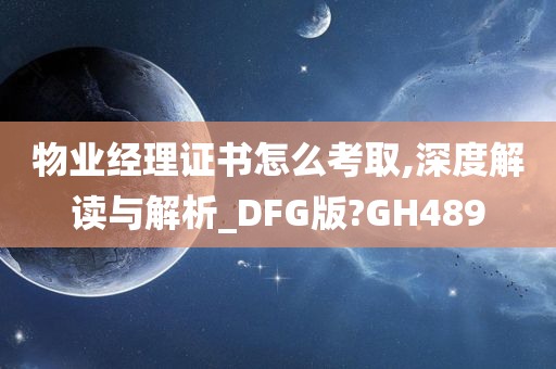 物业经理证书怎么考取,深度解读与解析_DFG版?GH489