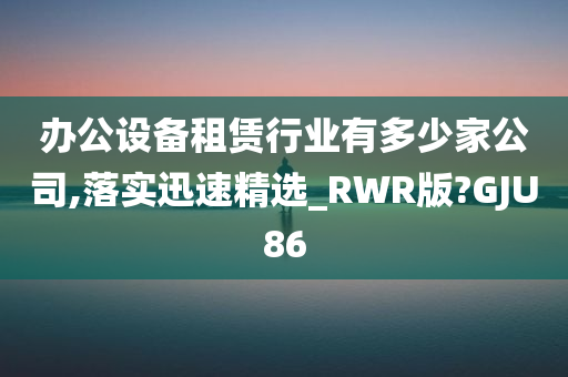 办公设备租赁行业有多少家公司,落实迅速精选_RWR版?GJU86