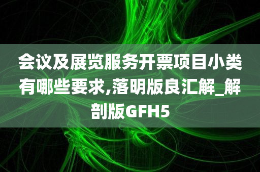 会议及展览服务开票项目小类有哪些要求,落明版良汇解_解剖版GFH5