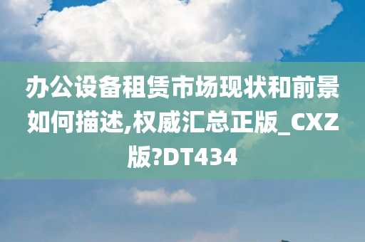 办公设备租赁市场现状和前景如何描述,权威汇总正版_CXZ版?DT434