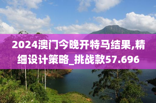 2024澳门今晚开特马结果,精细设计策略_挑战款57.696