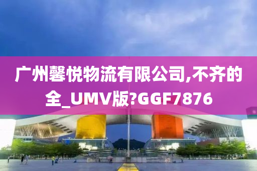 广州馨悦物流有限公司,不齐的全_UMV版?GGF7876