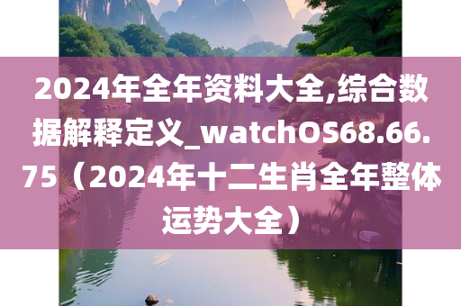 2024年全年资料大全,综合数据解释定义_watchOS68.66.75（2024年十二生肖全年整体运势大全）