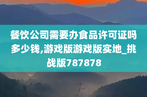 餐饮公司需要办食品许可证吗多少钱,游戏版游戏版实地_挑战版787878