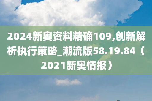 2024新奥资料精确109,创新解析执行策略_潮流版58.19.84（2021新奥情报）