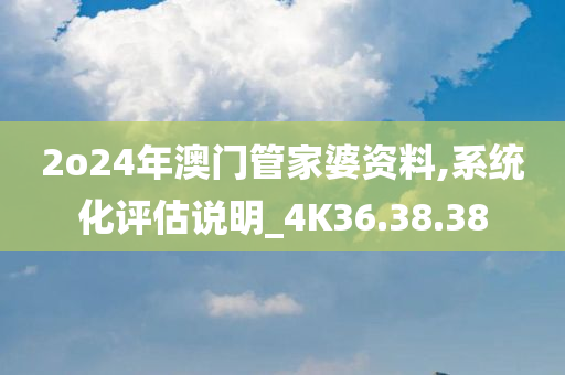 2o24年澳门管家婆资料,系统化评估说明_4K36.38.38