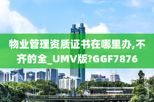 物业管理资质证书在哪里办,不齐的全_UMV版?GGF7876