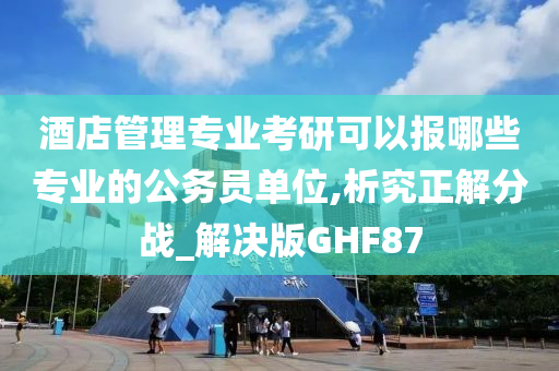 酒店管理专业考研可以报哪些专业的公务员单位,析究正解分战_解决版GHF87