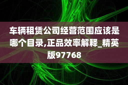 车辆租赁公司经营范围应该是哪个目录,正品效率解释_精英版97768