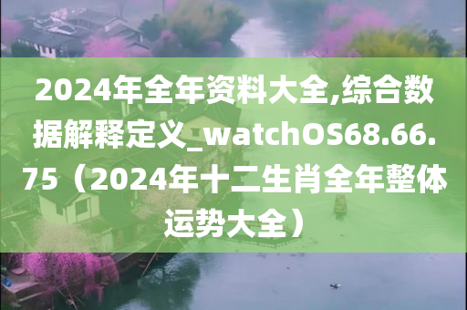 2024年全年资料大全,综合数据解释定义_watchOS68.66.75（2024年十二生肖全年整体运势大全）