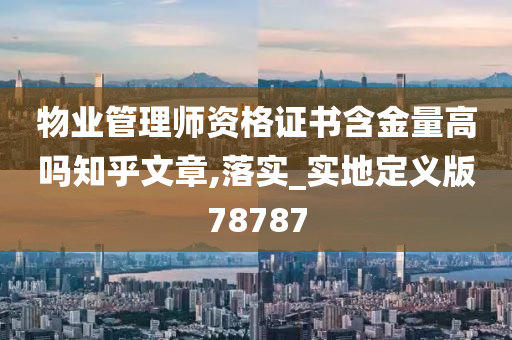 物业管理师资格证书含金量高吗知乎文章,落实_实地定义版78787