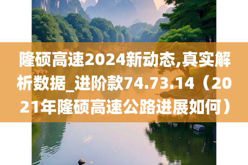 隆硕高速2024新动态,真实解析数据_进阶款74.73.14（2021年隆硕高速公路进展如何）