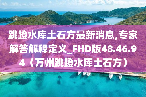 跳蹬水库土石方最新消息,专家解答解释定义_FHD版48.46.94（万州跳蹬水库土石方）