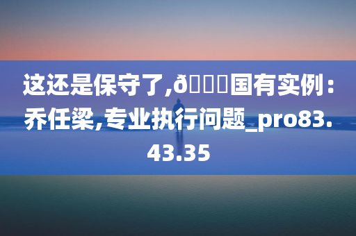 这还是保守了,🀄国有实例：乔任梁,专业执行问题_pro83.43.35