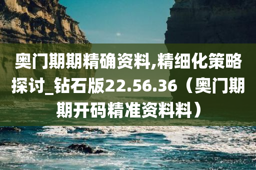 奥门期期精确资料,精细化策略探讨_钻石版22.56.36（奥门期期开码精准资料料）