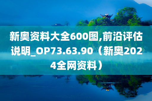 新奥资料大全600图,前沿评估说明_OP73.63.90（新奥2024全网资料）