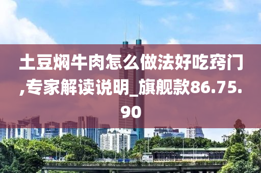 土豆焖牛肉怎么做法好吃窍门,专家解读说明_旗舰款86.75.90