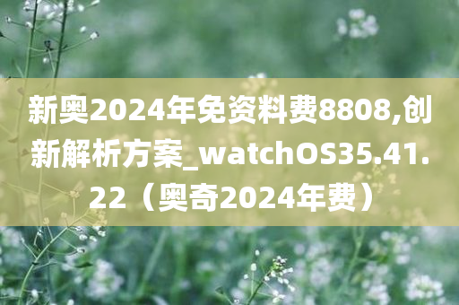 新奥2024年免资料费8808,创新解析方案_watchOS35.41.22（奥奇2024年费）