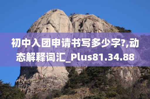 初中入团申请书写多少字?,动态解释词汇_Plus81.34.88