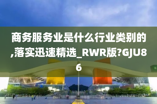 商务服务业是什么行业类别的,落实迅速精选_RWR版?GJU86