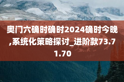 奥门六确时确时2024确时今晚,系统化策略探讨_进阶款73.71.70