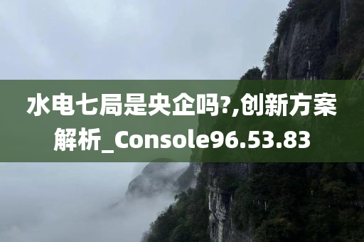 水电七局是央企吗?,创新方案解析_Console96.53.83