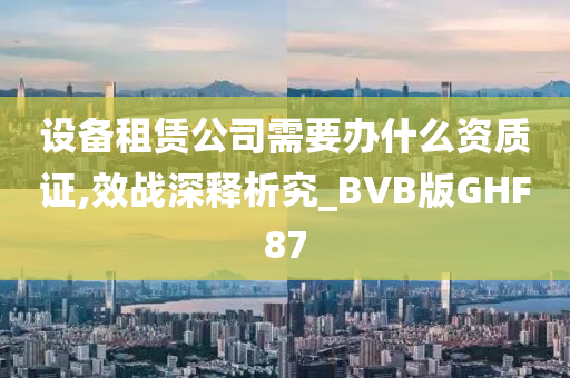 设备租赁公司需要办什么资质证,效战深释析究_BVB版GHF87