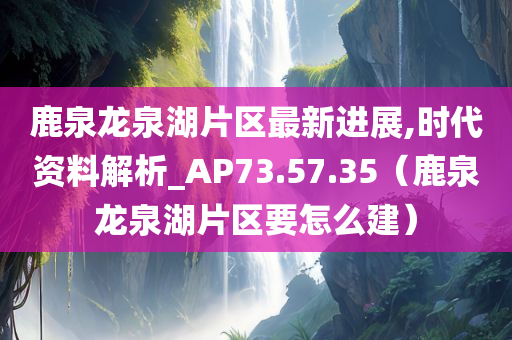 鹿泉龙泉湖片区最新进展,时代资料解析_AP73.57.35（鹿泉龙泉湖片区要怎么建）